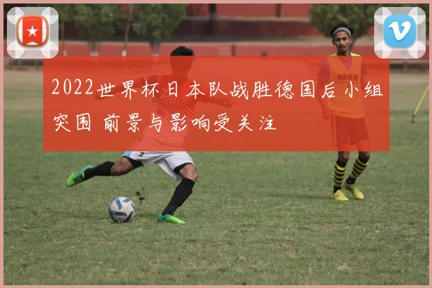 2022世界杯日本队战胜德国后小组突围 前景与影响受关注