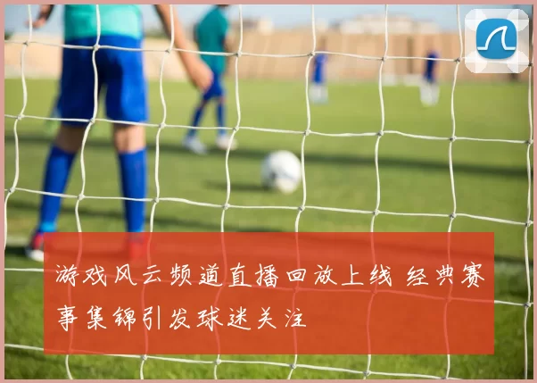 游戏风云频道直播回放上线 经典赛事集锦引发球迷关注