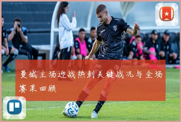 曼城主场迎战热刺关键战况与全场赛果回顾