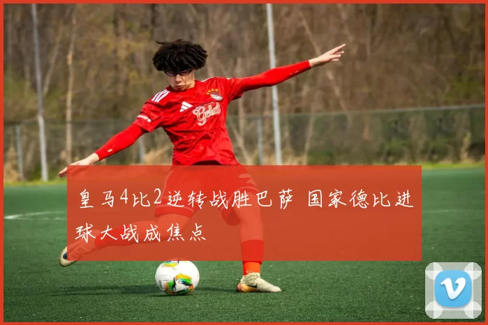 皇马4比2逆转战胜巴萨 国家德比进球大战成焦点