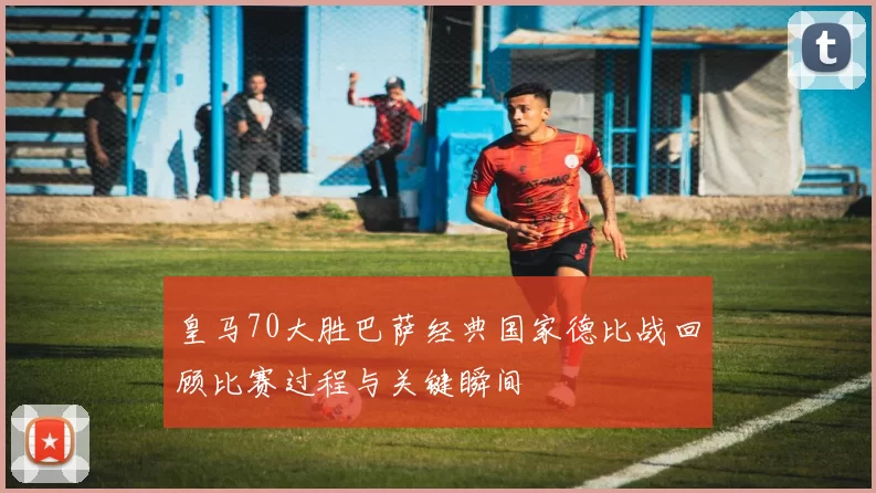 皇马70大胜巴萨经典国家德比战回顾比赛过程与关键瞬间