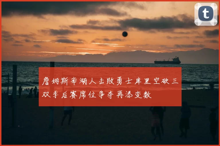 詹姆斯率湖人击败勇士库里空砍三双季后赛席位争夺再添变数