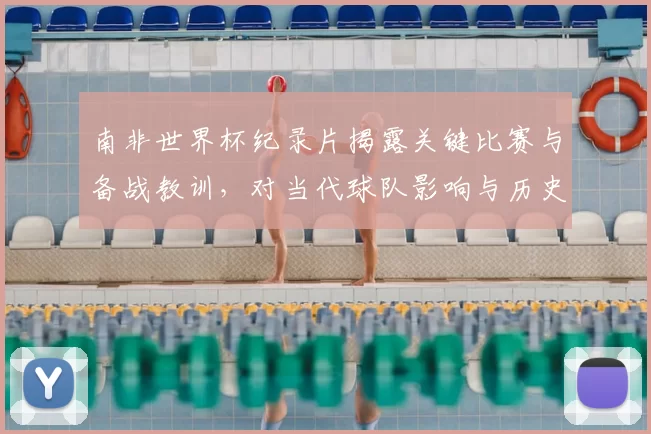 南非世界杯纪录片揭露关键比赛与备战教训，对当代球队影响与历史评价