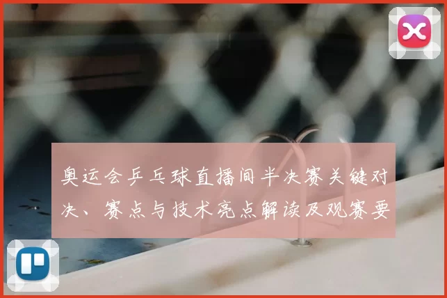 奥运会乒乓球直播间半决赛关键对决、赛点与技术亮点解读及观赛要点