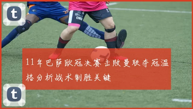 11年巴萨欧冠决赛击败曼联夺冠温格分析战术制胜关键
