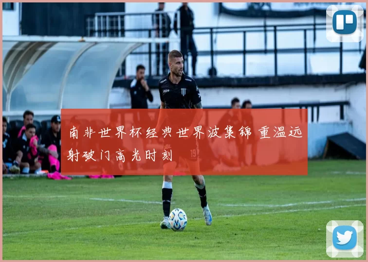 南非世界杯经典世界波集锦 重温远射破门高光时刻