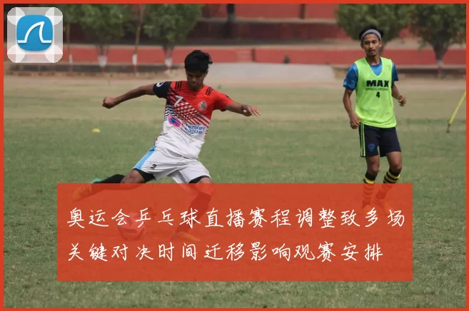 奥运会乒乓球直播赛程调整致多场关键对决时间迁移影响观赛安排