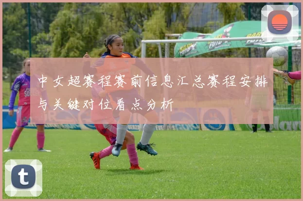 中女超赛程赛前信息汇总赛程安排与关键对位看点分析