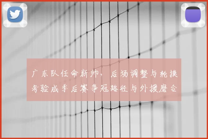 广东队任命新帅，后场调整与轮换考验成季后赛争冠路径与外援磨合关键
