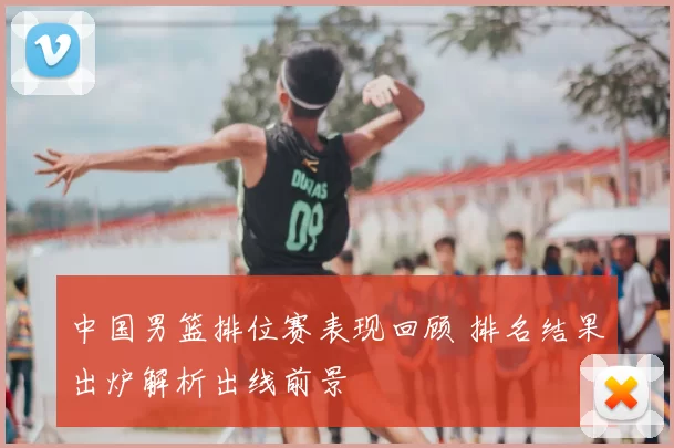 中国男篮排位赛表现回顾 排名结果出炉解析出线前景