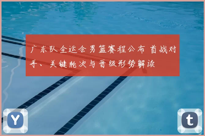 广东队全运会男篮赛程公布 首战对手、关键轮次与晋级形势解读