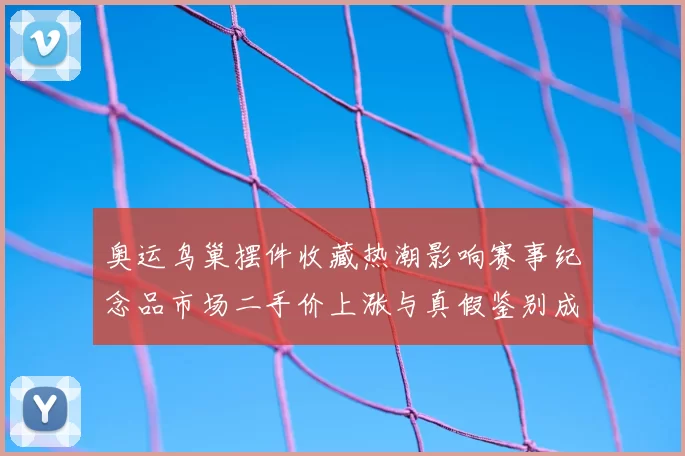 奥运鸟巢摆件收藏热潮影响赛事纪念品市场二手价上涨与真假鉴别成关注点
