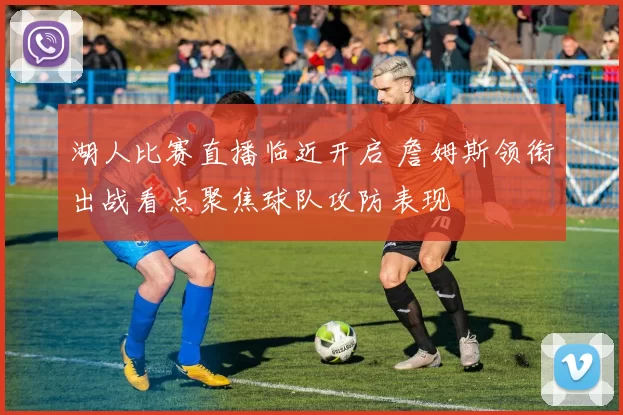 湖人比赛直播临近开启 詹姆斯领衔出战看点聚焦球队攻防表现