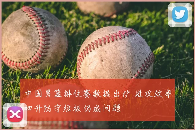 中国男篮排位赛数据出炉 进攻效率回升防守短板仍成问题