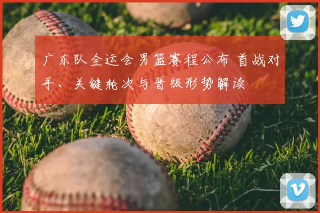 广东队全运会男篮赛程公布 首战对手、关键轮次与晋级形势解读