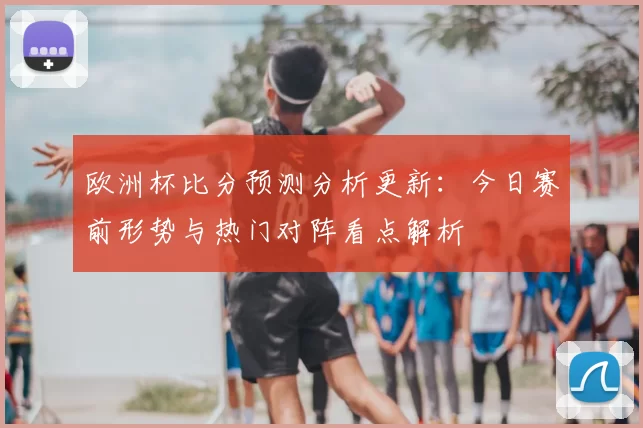 欧洲杯比分预测分析更新：今日赛前形势与热门对阵看点解析