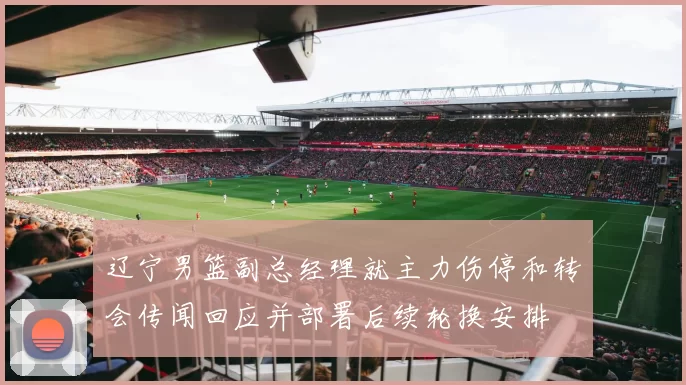 辽宁男篮副总经理就主力伤停和转会传闻回应并部署后续轮换安排