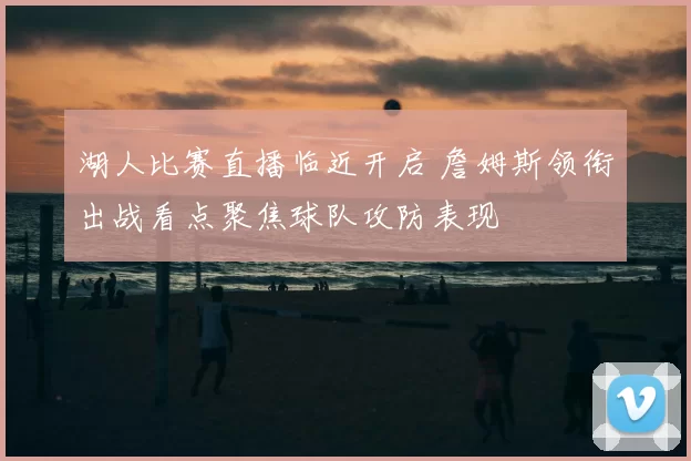 湖人比赛直播临近开启 詹姆斯领衔出战看点聚焦球队攻防表现