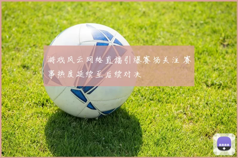 游戏风云网络直播引爆赛场关注 赛事热度延续至后续对决