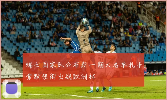 瑞士国家队公布新一期大名单扎卡索默领衔出战欧洲杯
