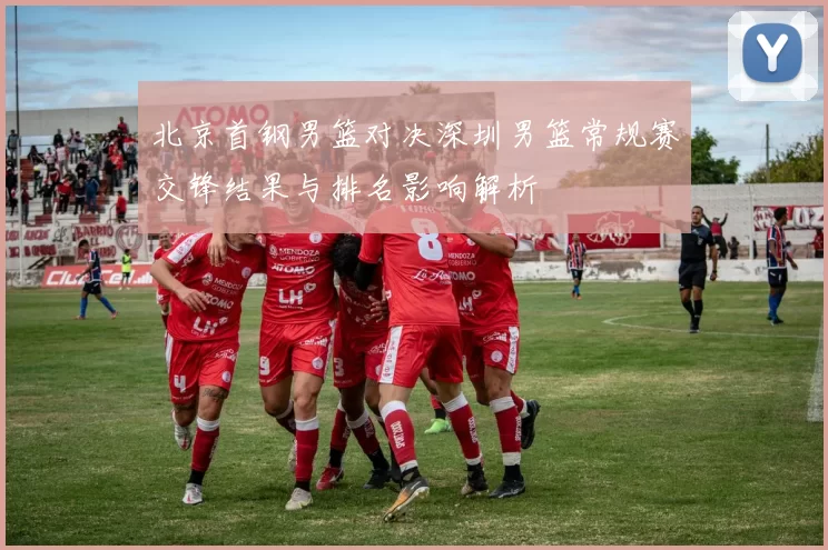 北京首钢男篮对决深圳男篮常规赛交锋结果与排名影响解析