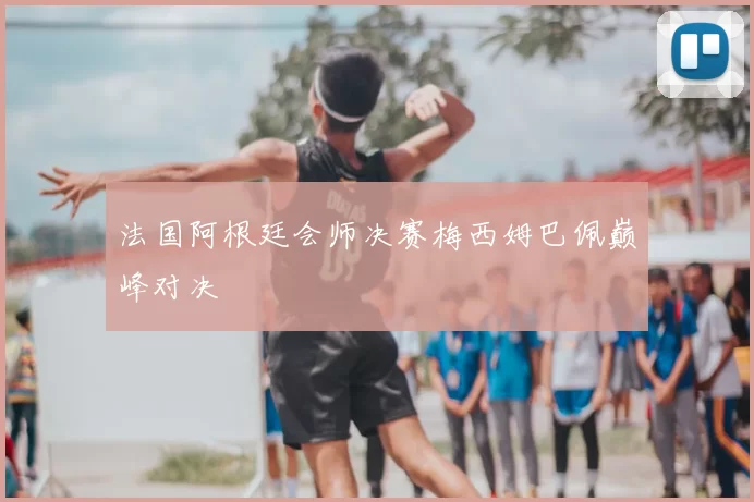 法国阿根廷会师决赛梅西姆巴佩巅峰对决