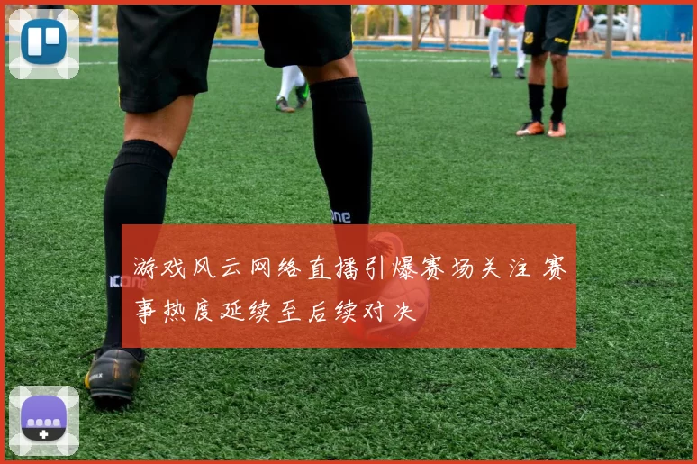 游戏风云网络直播引爆赛场关注 赛事热度延续至后续对决