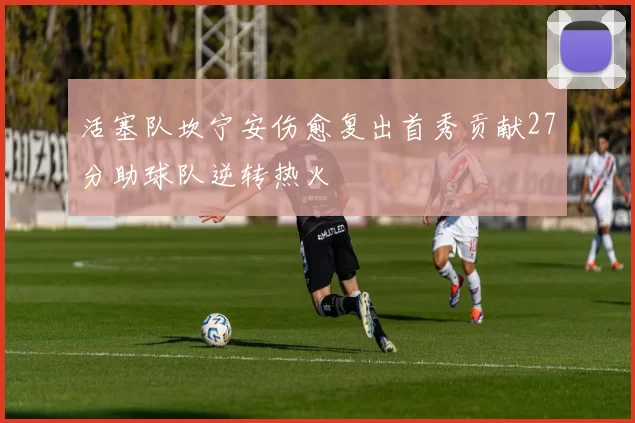 活塞队坎宁安伤愈复出首秀贡献27分助球队逆转热火