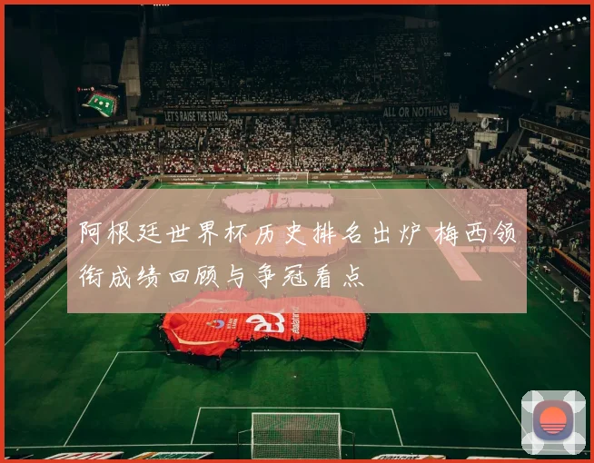 阿根廷世界杯历史排名出炉 梅西领衔成绩回顾与争冠看点