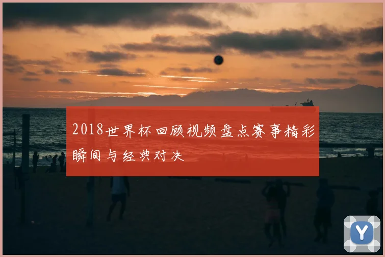 2018世界杯回顾视频盘点赛事精彩瞬间与经典对决